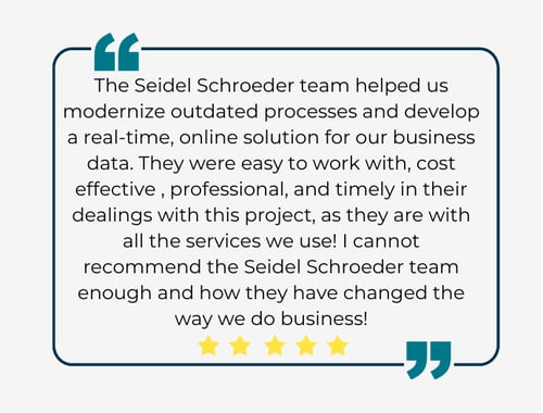 The Seidel Schroeder team helped us modernize outdated processes and develop a real-time, online solution for our business data. They were easy to work with, cost effective , professional, and tim (3)